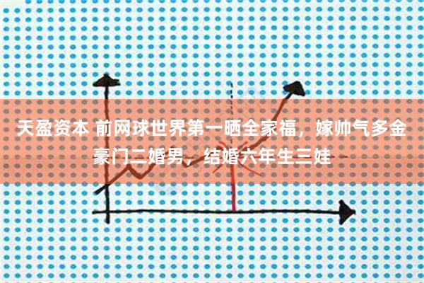 天盈资本 前网球世界第一晒全家福，嫁帅气多金豪门二婚男，结婚六年生三娃
