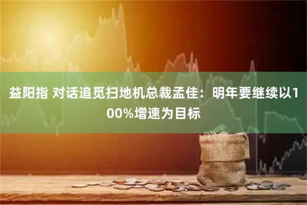 益阳指 对话追觅扫地机总裁孟佳：明年要继续以100%增速为目标