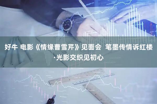 好牛 电影《情缘曹雪芹》见面会  笔墨传情诉红楼·光影交织见初心