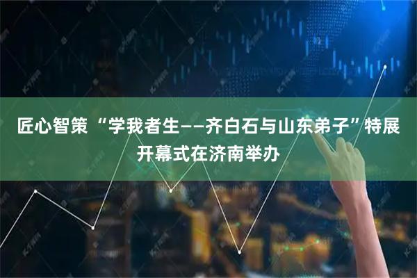 匠心智策 “学我者生——齐白石与山东弟子”特展开幕式在济南举办