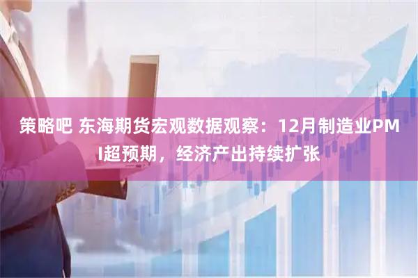 策略吧 东海期货宏观数据观察：12月制造业PMI超预期，经济产出持续扩张