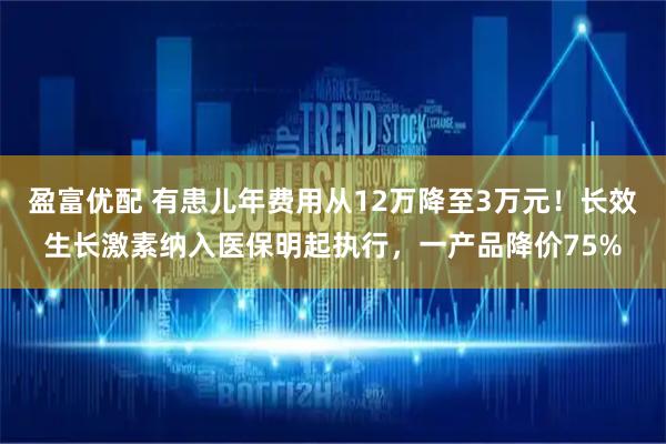 盈富优配 有患儿年费用从12万降至3万元！长效生长激素纳入医保明起执行，一产品降价75%