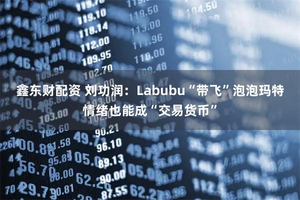 鑫东财配资 刘功润：Labubu“带飞”泡泡玛特情绪也能成“交易货币”