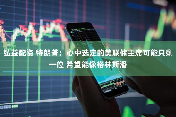 弘益配资 特朗普：心中选定的美联储主席可能只剩一位 希望能像格林斯潘