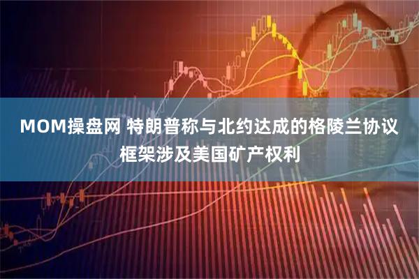 MOM操盘网 特朗普称与北约达成的格陵兰协议框架涉及美国矿产权利