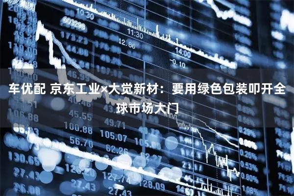 车优配 京东工业×大觉新材：要用绿色包装叩开全球市场大门