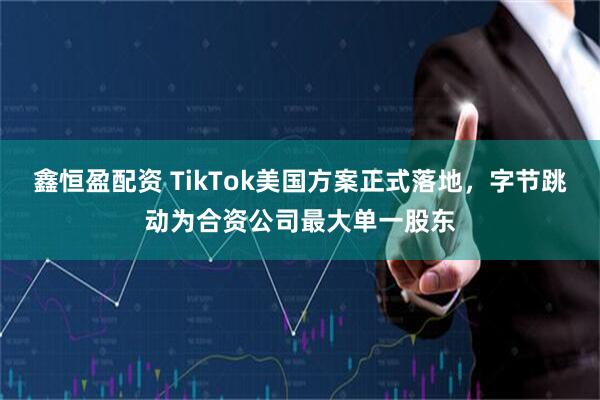 鑫恒盈配资 TikTok美国方案正式落地，字节跳动为合资公司最大单一股东