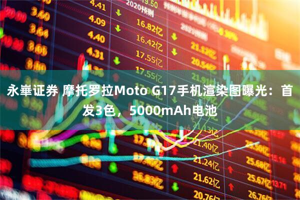 永崋证券 摩托罗拉Moto G17手机渲染图曝光：首发3色，5000mAh电池