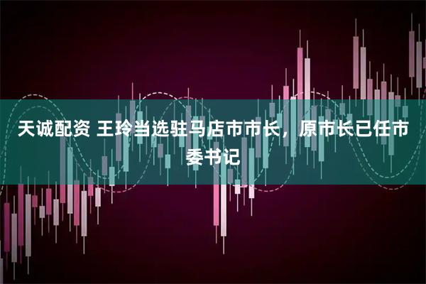 天诚配资 王玲当选驻马店市市长，原市长已任市委书记