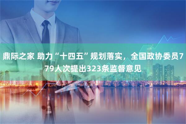 鼎际之家 助力“十四五”规划落实，全国政协委员779人次提出323条监督意见