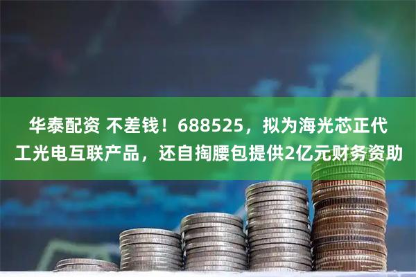 华泰配资 不差钱！688525，拟为海光芯正代工光电互联产品，还自掏腰包提供2亿元财务资助