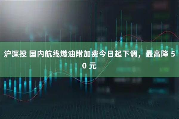 沪深投 国内航线燃油附加费今日起下调,最高降 50 元