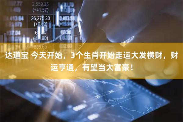 达道宝 今天开始，3个生肖开始走运大发横财，财运亨通，有望当大富豪！