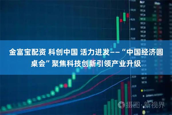 金富宝配资 科创中国 活力迸发——“中国经济圆桌会”聚焦科技创新引领产业升级